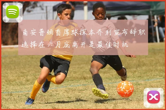 南安普顿首席球探本乔利宣布辞职选择在六月底离开是最佳时机