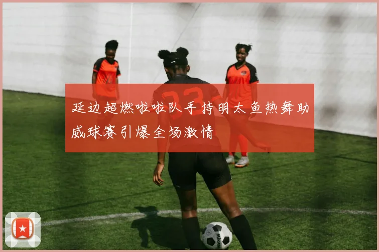 延边超燃啦啦队手持明太鱼热舞助威球赛引爆全场激情