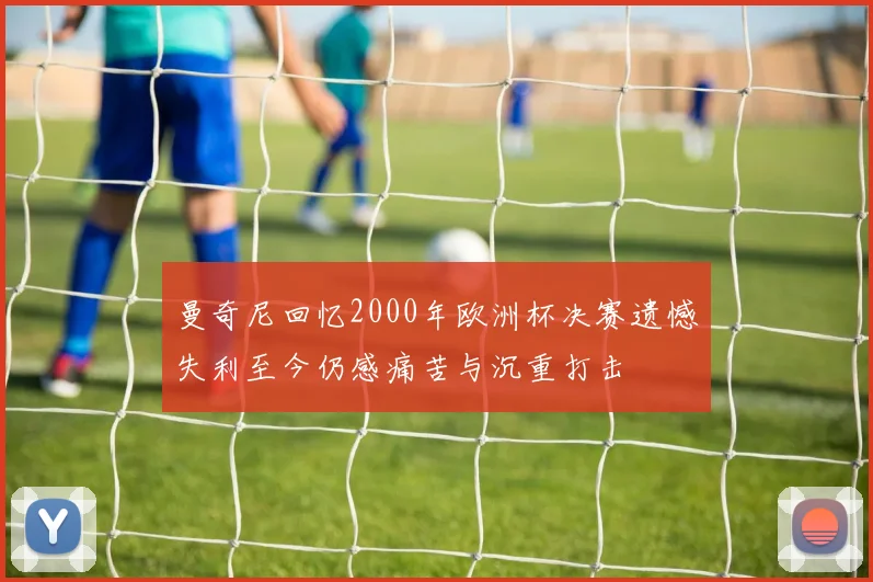 曼奇尼回忆2000年欧洲杯决赛遗憾失利至今仍感痛苦与沉重打击