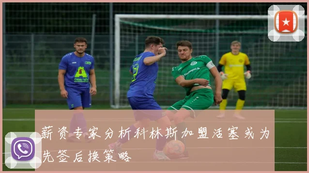 薪资专家分析科林斯加盟活塞或为先签后换策略