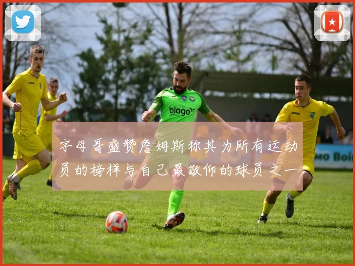 字母哥盛赞詹姆斯称其为所有运动员的榜样与自己最敬仰的球员之一
