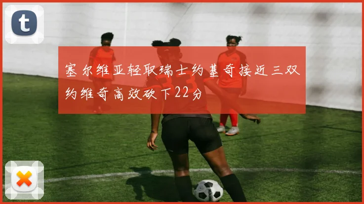 塞尔维亚轻取瑞士约基奇接近三双约维奇高效砍下22分