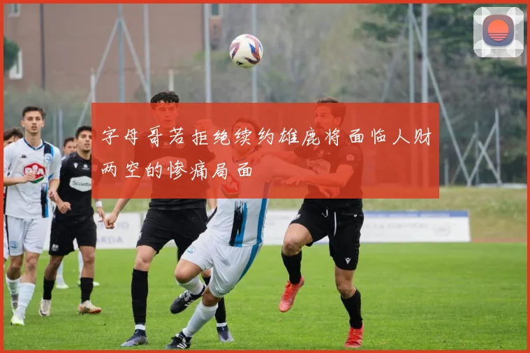 字母哥若拒绝续约雄鹿将面临人财两空的惨痛局面