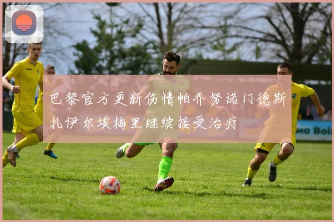 巴黎官方更新伤情帕乔努诺门德斯扎伊尔埃梅里继续接受治疗