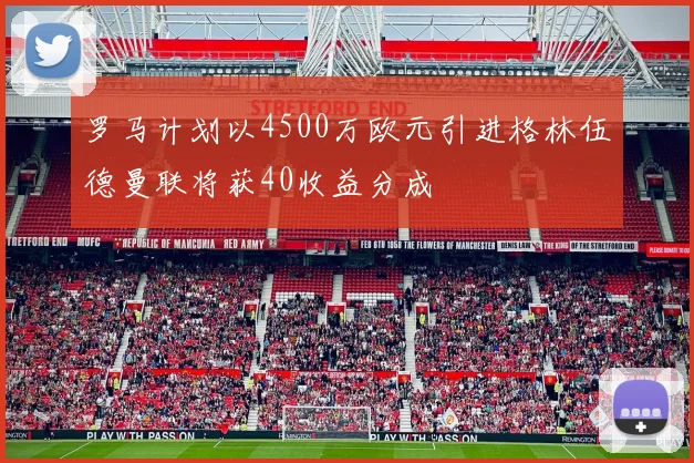 罗马计划以4500万欧元引进格林伍德曼联将获40收益分成