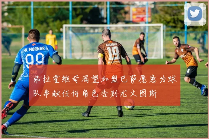 弗拉霍维奇渴望加盟巴萨愿意为球队奉献任何角色告别尤文图斯