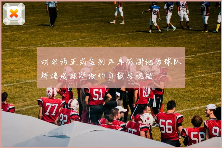 切尔西正式告别库库感谢他为球队辉煌成就所做的贡献与祝福