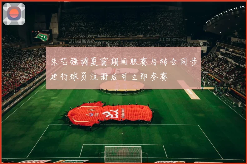 朱艺强调夏窗期间联赛与转会同步进行球员注册后可立即参赛