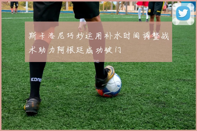 斯卡洛尼巧妙运用补水时间调整战术助力阿根廷成功破门