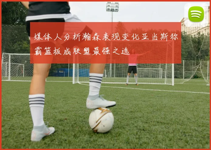 媒体人分析瀚森表现变化亚当斯称霸篮板成联盟最强之选