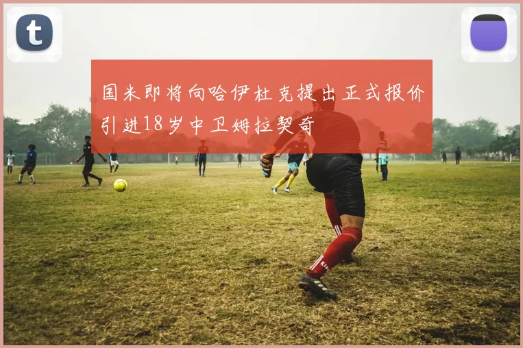 国米即将向哈伊杜克提出正式报价引进18岁中卫姆拉契奇