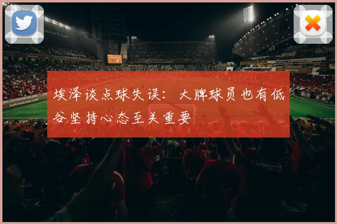 埃泽谈点球失误：大牌球员也有低谷坚持心态至关重要