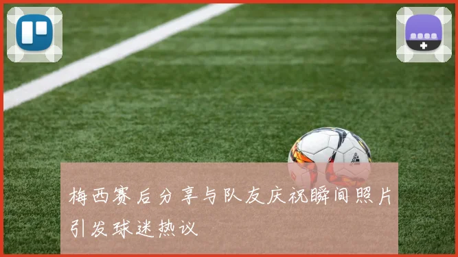 梅西赛后分享与队友庆祝瞬间照片引发球迷热议