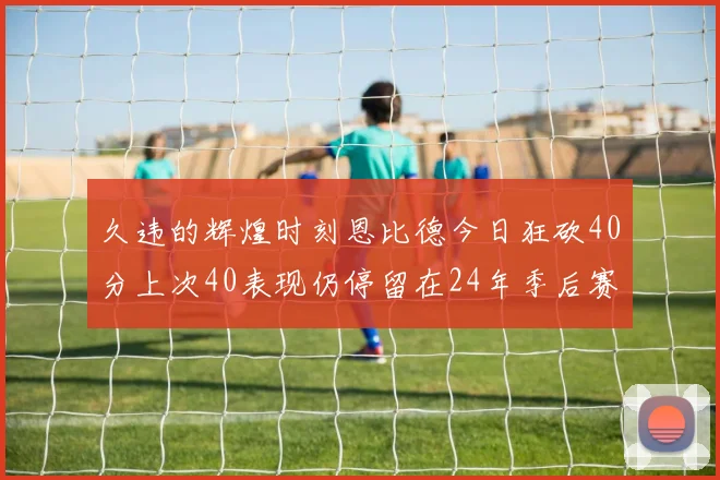 久违的辉煌时刻恩比德今日狂砍40分上次40表现仍停留在24年季后赛