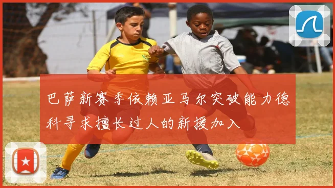 巴萨新赛季依赖亚马尔突破能力德科寻求擅长过人的新援加入