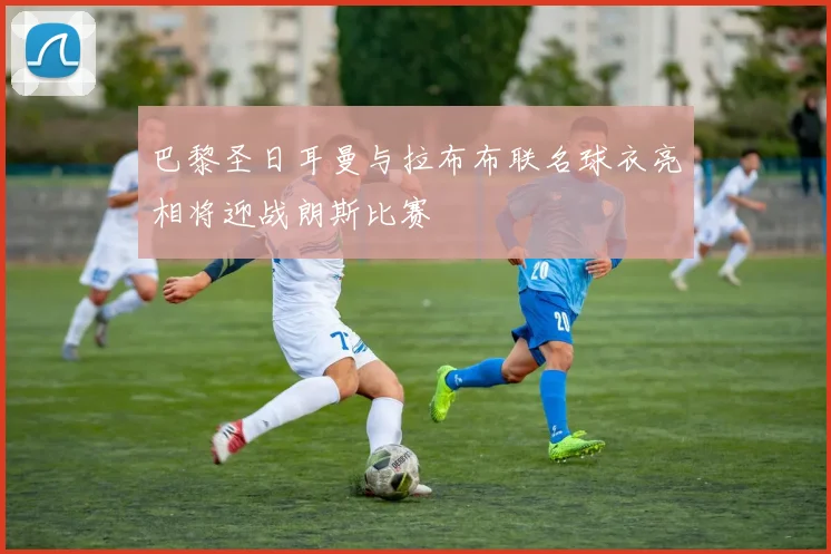 巴黎圣日耳曼与拉布布联名球衣亮相将迎战朗斯比赛