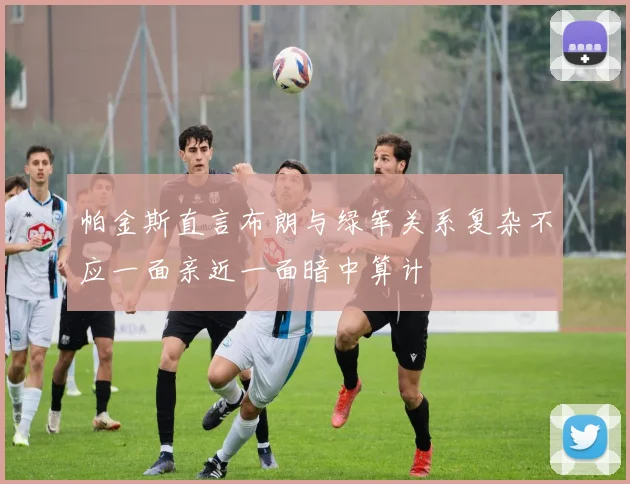 帕金斯直言布朗与绿军关系复杂不应一面亲近一面暗中算计