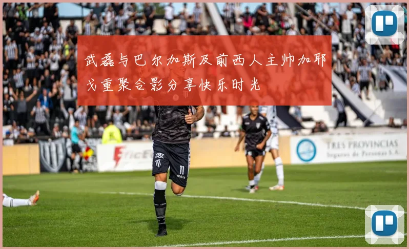 武磊与巴尔加斯及前西人主帅加耶戈重聚合影分享快乐时光