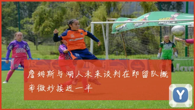 詹姆斯与湖人未来谈判在即留队概率微妙接近一半
