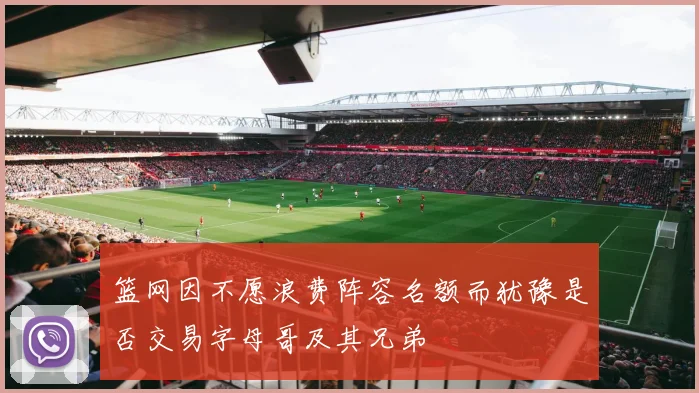篮网因不愿浪费阵容名额而犹豫是否交易字母哥及其兄弟