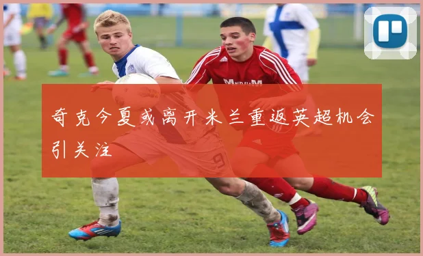 奇克今夏或离开米兰重返英超机会引关注